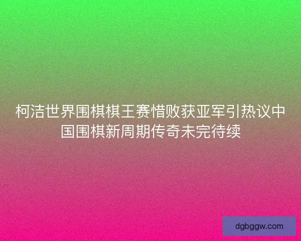 柯洁世界围棋棋王赛惜败获亚军引热议中国围棋新周期传奇未完待续