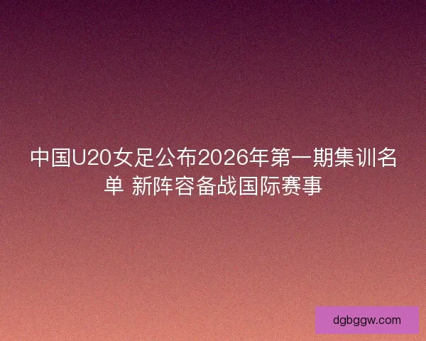 中国U20女足公布2026年第一期集训名单 新阵容备战国际赛事