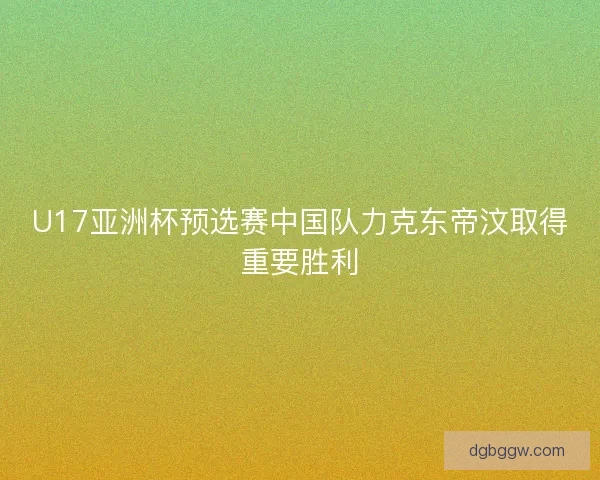U17亚洲杯预选赛中国队力克东帝汶取得重要胜利