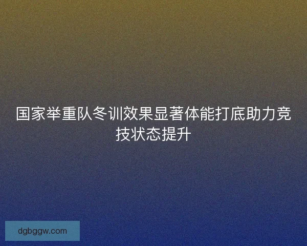 国家举重队冬训效果显著体能打底助力竞技状态提升