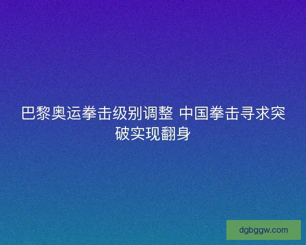 巴黎奥运拳击级别调整 中国拳击寻求突破实现翻身