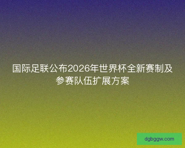 国际足联公布2026年世界杯全新赛制及参赛队伍扩展方案