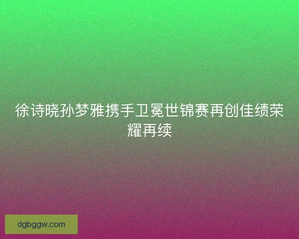 徐诗晓孙梦雅携手卫冕世锦赛再创佳绩荣耀再续